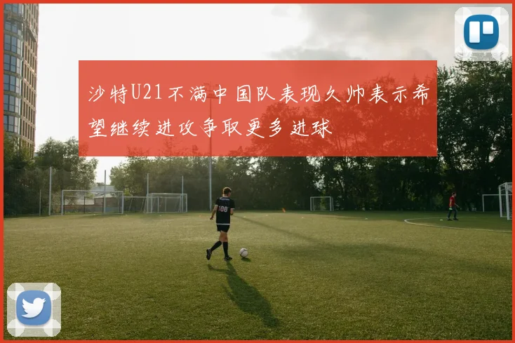 沙特U21不满中国队表现久帅表示希望继续进攻争取更多进球