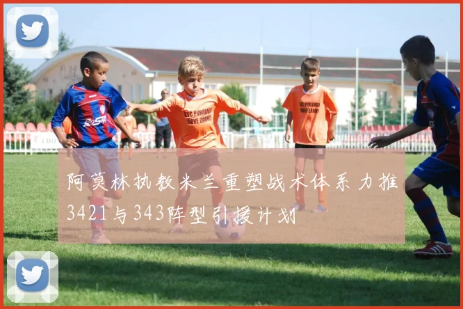 阿莫林执教米兰重塑战术体系力推3421与343阵型引援计划