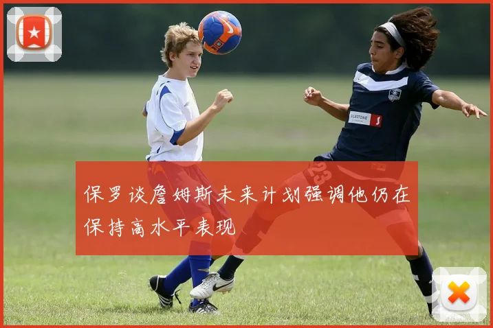 保罗谈詹姆斯未来计划强调他仍在保持高水平表现