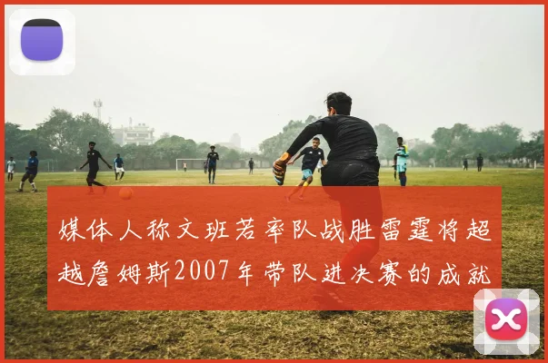 媒体人称文班若率队战胜雷霆将超越詹姆斯2007年带队进决赛的成就