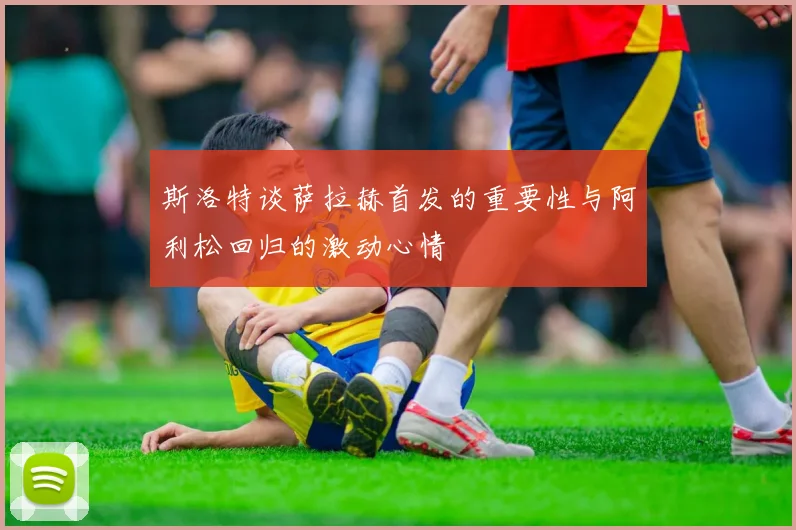 斯洛特谈萨拉赫首发的重要性与阿利松回归的激动心情