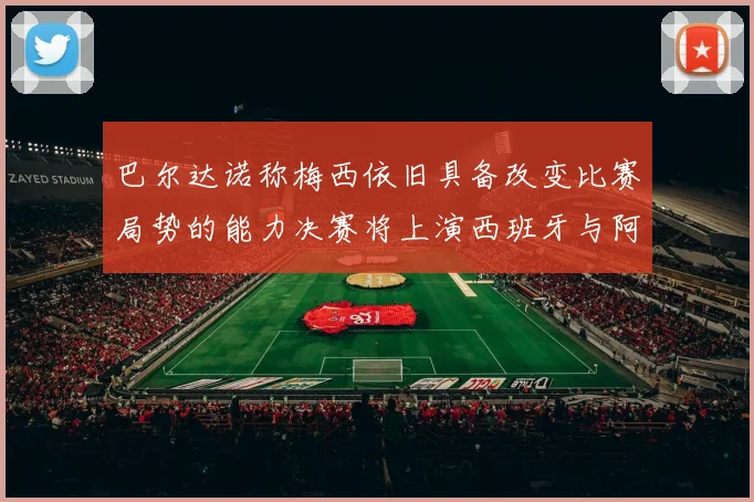 巴尔达诺称梅西依旧具备改变比赛局势的能力决赛将上演西班牙与阿根廷的对决