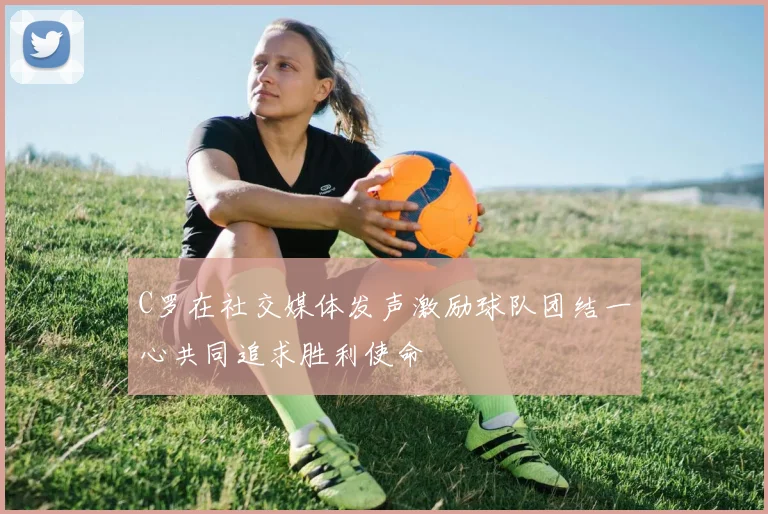C罗在社交媒体发声激励球队团结一心共同追求胜利使命
