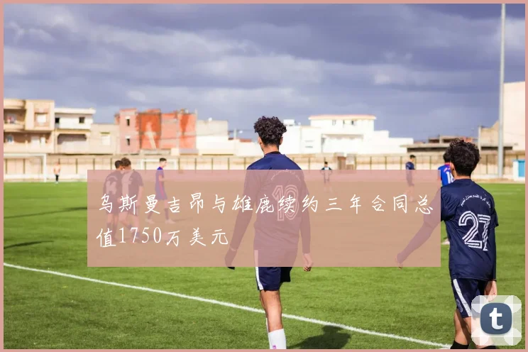 乌斯曼吉昂与雄鹿续约三年合同总值1750万美元
