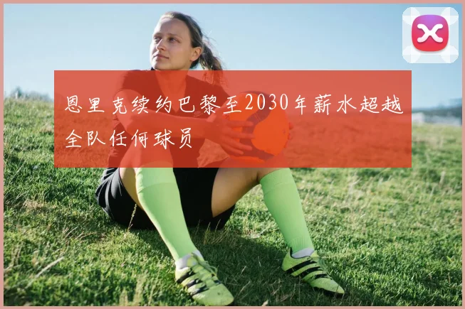 恩里克续约巴黎至2030年薪水超越全队任何球员