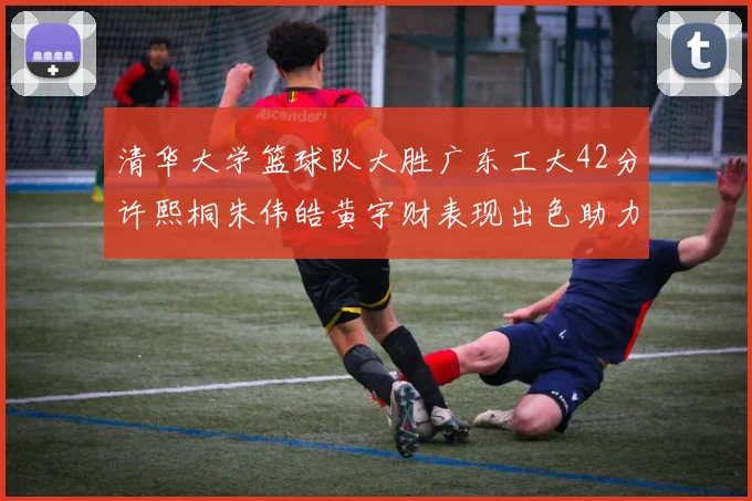 清华大学篮球队大胜广东工大42分许熙桐朱伟皓黄宇财表现出色助力胜利