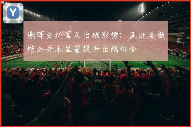谢晖分析国足出线形势：亚洲名额增加并未显著提升出线机会