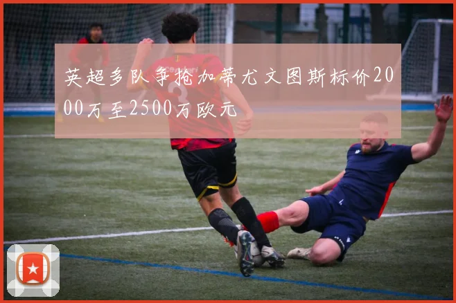 英超多队争抢加蒂尤文图斯标价2000万至2500万欧元