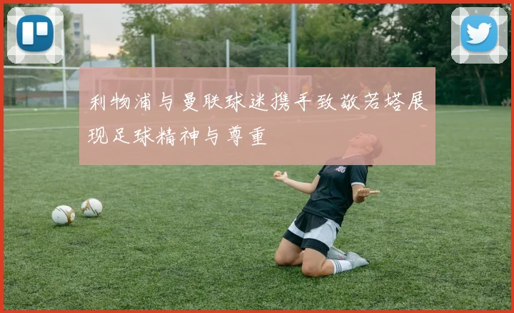 利物浦与曼联球迷携手致敬若塔展现足球精神与尊重