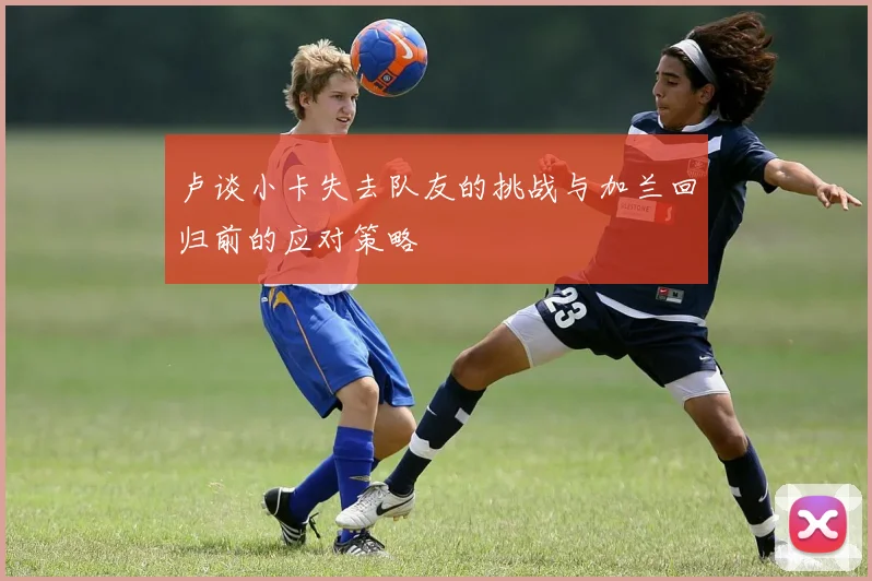 卢谈小卡失去队友的挑战与加兰回归前的应对策略