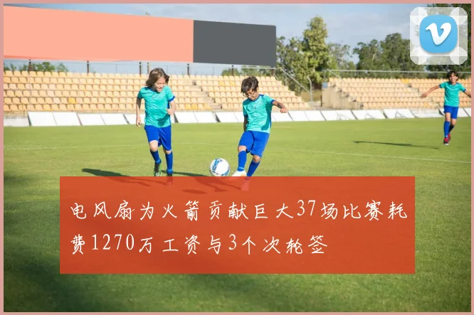 电风扇为火箭贡献巨大37场比赛耗费1270万工资与3个次轮签