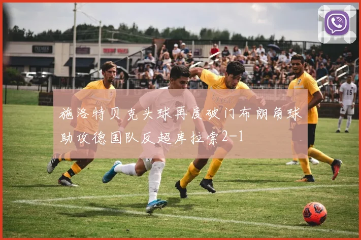 施洛特贝克头球再度破门布朗角球助攻德国队反超库拉索2-1