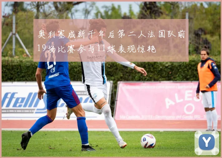 奥利塞成新千年后第二人法国队前19场比赛参与11球表现惊艳