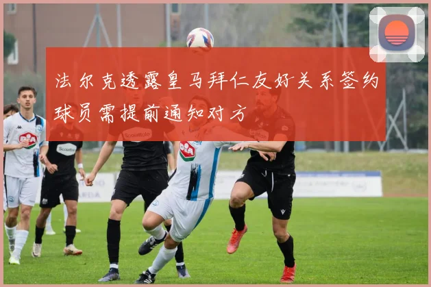 法尔克透露皇马拜仁友好关系签约球员需提前通知对方