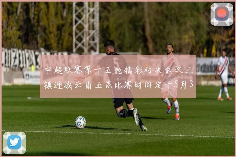 中超联赛第十五轮精彩对决武汉三镇迎战云南玉昆比赛时间定于5月31日19时35分
