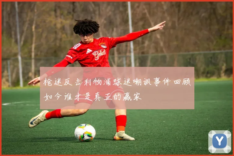 枪迷反击利物浦球迷嘲讽事件回顾如今谁才是真正的赢家